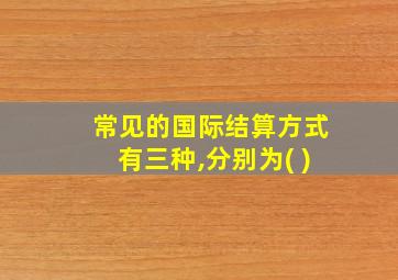 常见的国际结算方式有三种,分别为( )